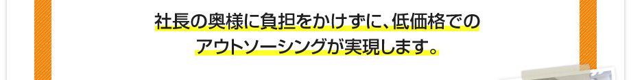 社長の奥様に負担をかけずに、低価格でのアウトソーシングが実現します。