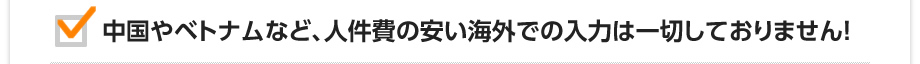 中国やベトナムなど、人件費の安い海外での入力は一切しておりません！
