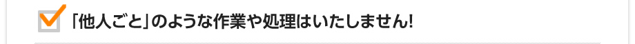 「他人ごと」のような作業や処理はいたしません！