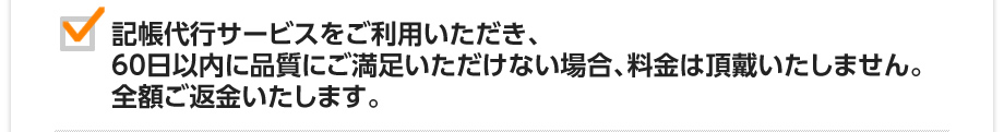 記帳代行サービスをご利用いただき、60日以内に品質にご満足いただけない場合、料金は頂戴いたしません。全額ご返金いたします。