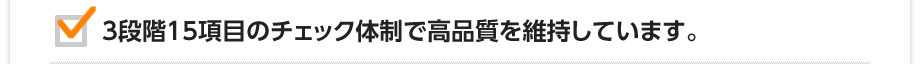 3段階15項目のチェック体制で高品質を維持しています。