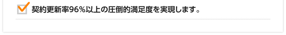 契約更新率96％以上の圧倒的満足度を実現します。