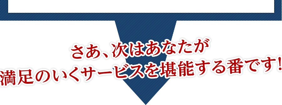 さあ、次はあなたが満足のいくサービスを堪能する番です！