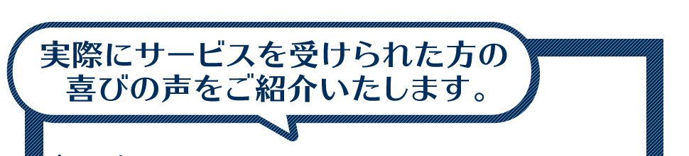 実際にサービスを受けられた方の喜びの声をご紹介いたします。