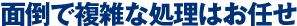面倒で複雑な処理はお任せ