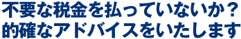 不要な税金を払っていないか？的確なアドバイスをいたします