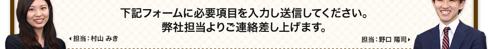 下記フォームに必要項目を入力し送信してください。弊社担当よりご連絡差し上げます。
